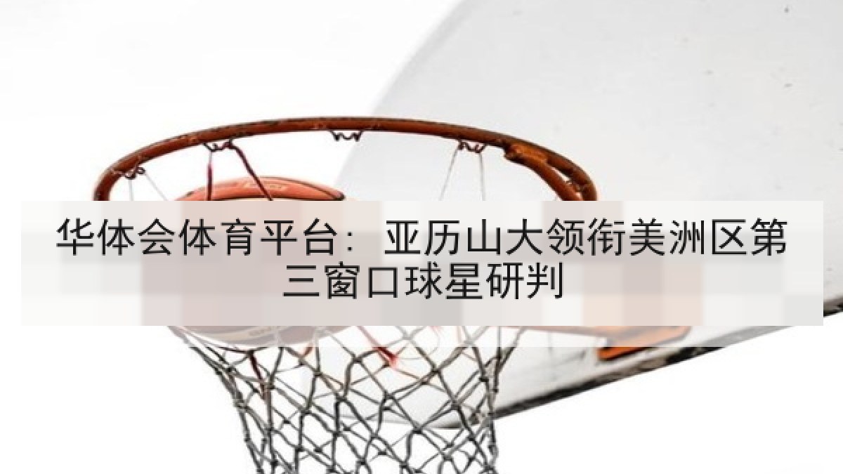华体会体育平台: 亚历山大领衔美洲区第三窗口球星研判