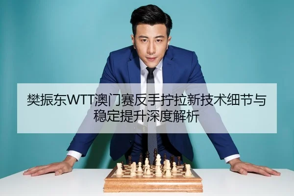 樊振东WTT澳门赛反手拧拉新技术细节与稳定提升深度解析